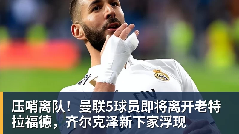 杏彩体育压哨离队！曼联5球员即将离开老特拉福德，齐尔克泽新下家浮现