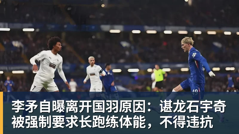 杏彩体育李矛自曝离开国羽原因：谌龙石宇奇被强制要求长跑练体能，不得违抗