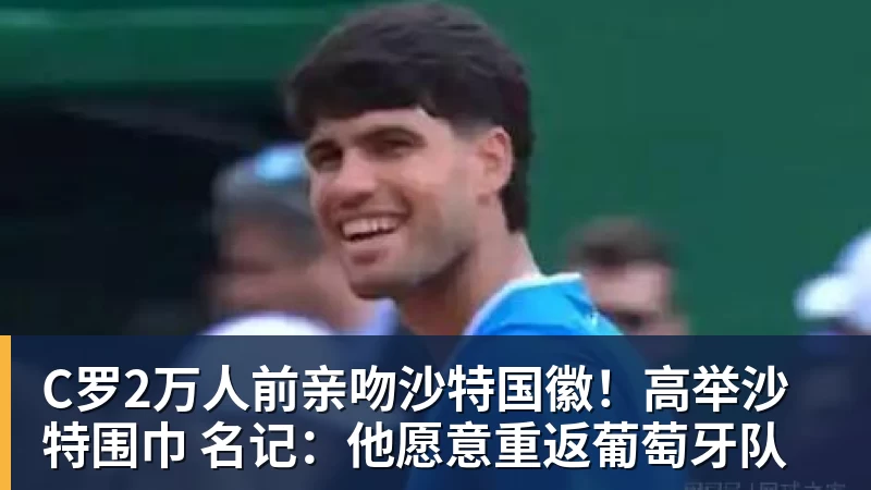 杏彩体育C罗2万人前亲吻沙特国徽！高举沙特围巾 名记：他愿意重返葡萄牙队